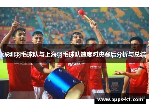 深圳羽毛球队与上海羽毛球队速度对决赛后分析与总结